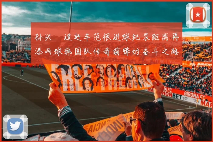孙兴慜追赶车范根进球纪录距离再添两球韩国队传奇前锋的奋斗之路