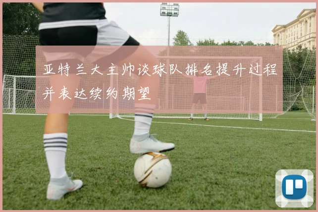 亚特兰大主帅谈球队排名提升过程并表达续约期望