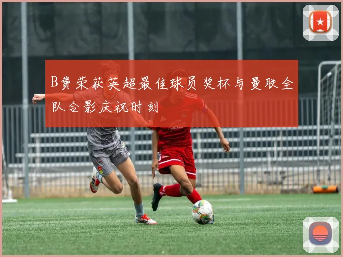 B费荣获英超最佳球员奖杯与曼联全队合影庆祝时刻
