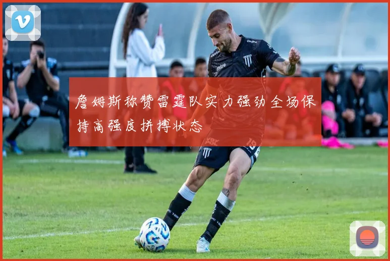 詹姆斯称赞雷霆队实力强劲全场保持高强度拼搏状态