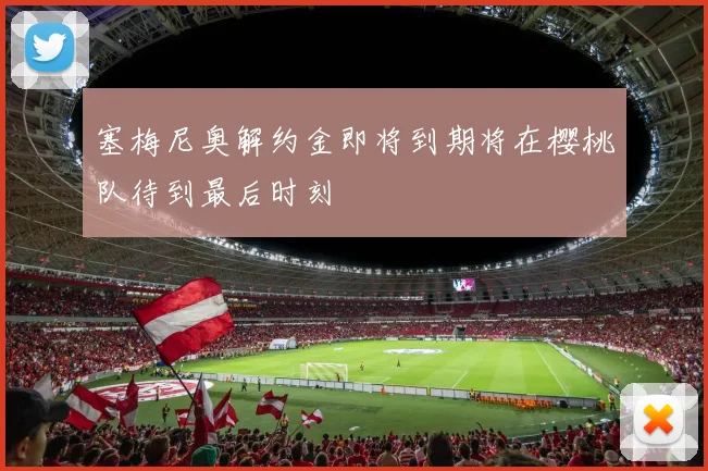 塞梅尼奥解约金即将到期将在樱桃队待到最后时刻